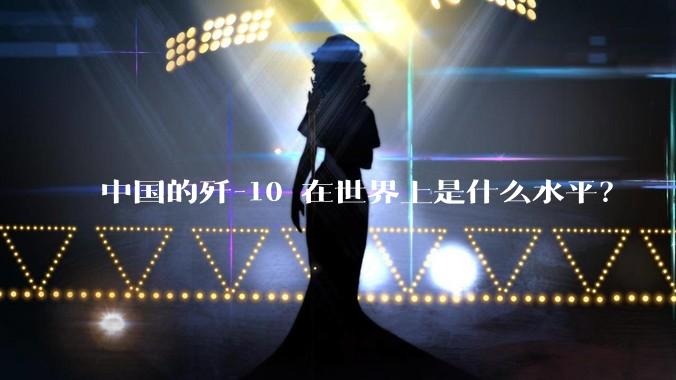 中国的歼-10 在世界上是什么水平？