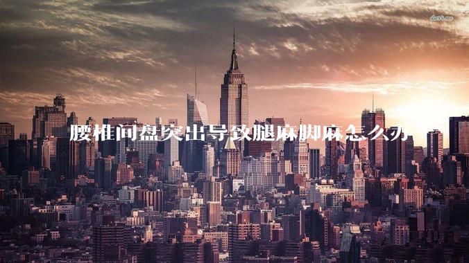 腰椎间盘突出导致腿麻脚麻怎么办?
