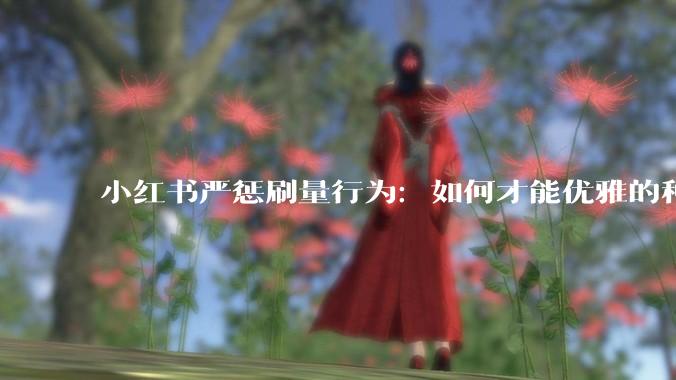 小红书严惩刷量行为：如何才能优雅的种草 - *