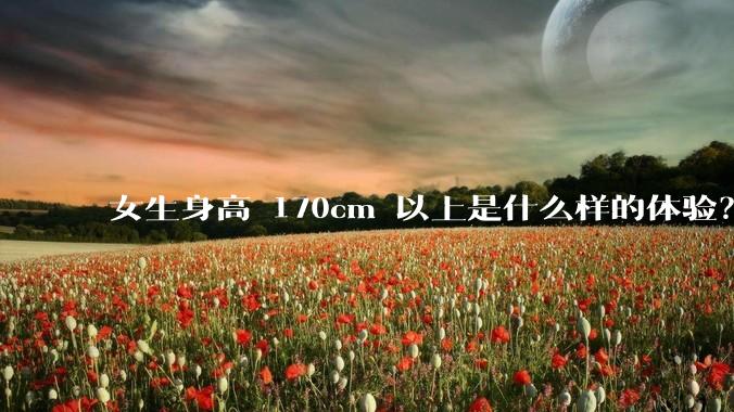 女生身高 170cm 以上是什么样的体验？