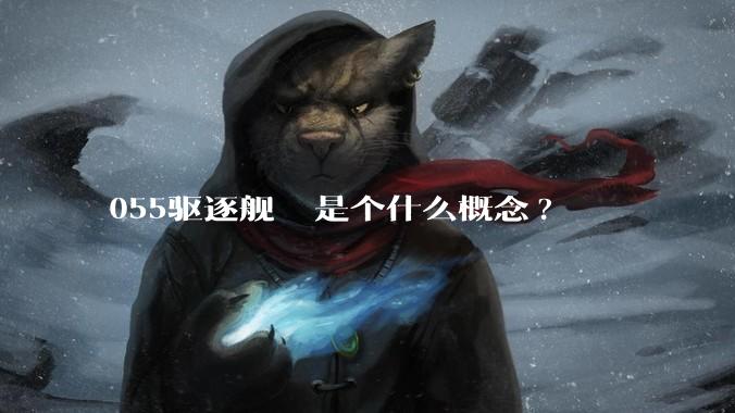 055驱逐舰  是个什么概念?