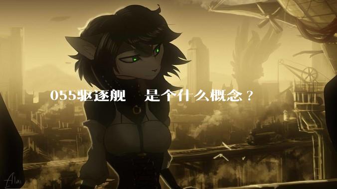 055驱逐舰  是个什么概念?