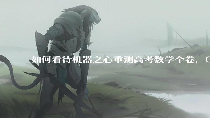 如何看待机器之心重测高考数学全卷，Gemini夺冠，豆包DeepSeek并列第二？