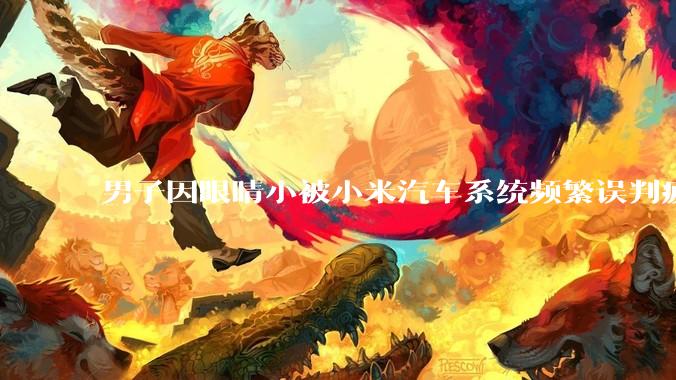 男子因眼睛小被小米汽车系统频繁误判疲劳驾驶，一路提醒20多次，这是智能汽车通病吗？怎么解决该 bug？