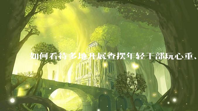 如何看待多地开展查摆年轻干部玩心重、混日子、说话随意、口大气粗等问题的行动？