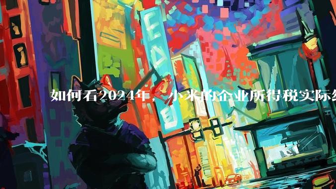 如何看2024年，小米的企业所得税实际纳税额超过华为？
