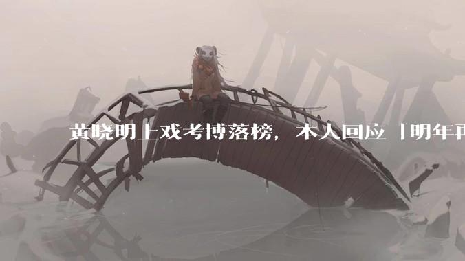 黄晓明上戏考博落榜，本人回应「明年再战」，怎样看明星对高学历的追求？上戏博士有多难考？