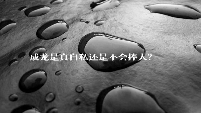 成龙是真自私还是不会捧人？