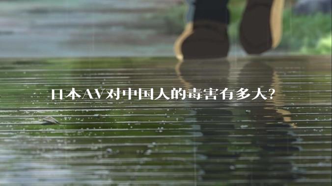 日本AV对中国人的毒害有多大？